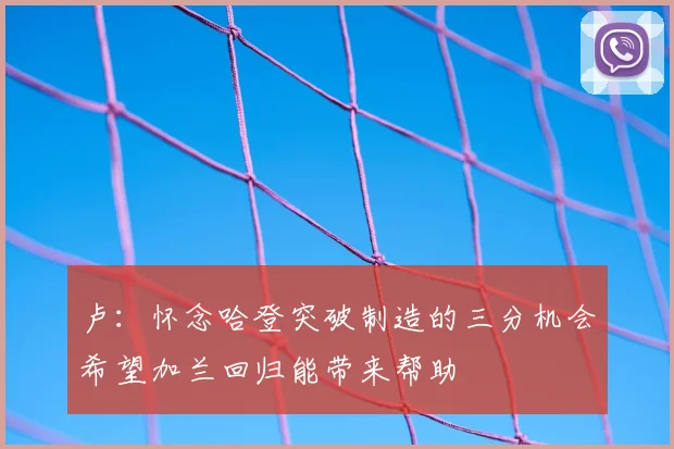 卢：怀念哈登突破制造的三分机会希望加兰回归能带来帮助