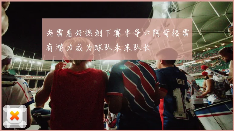 老雷看好热刺下赛季争六阿奇格雷有潜力成为球队未来队长