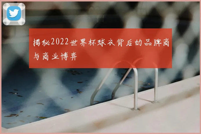 揭秘2022世界杯球衣背后的品牌商与商业博弈