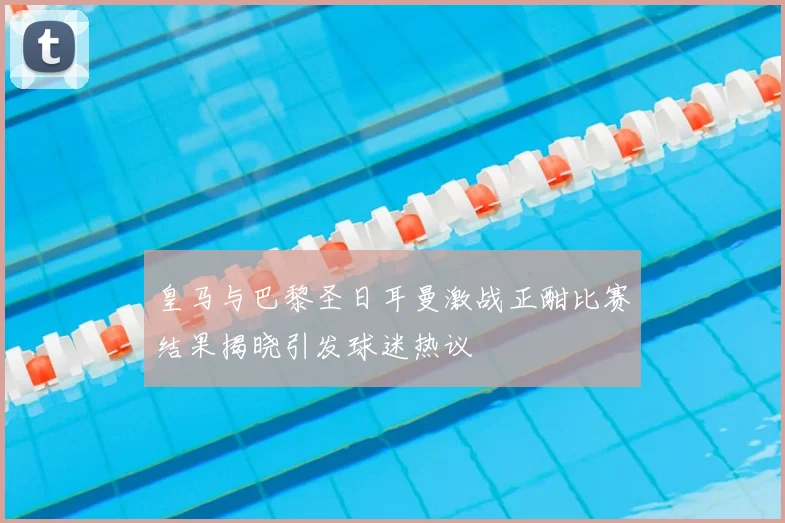 皇马与巴黎圣日耳曼激战正酣比赛结果揭晓引发球迷热议