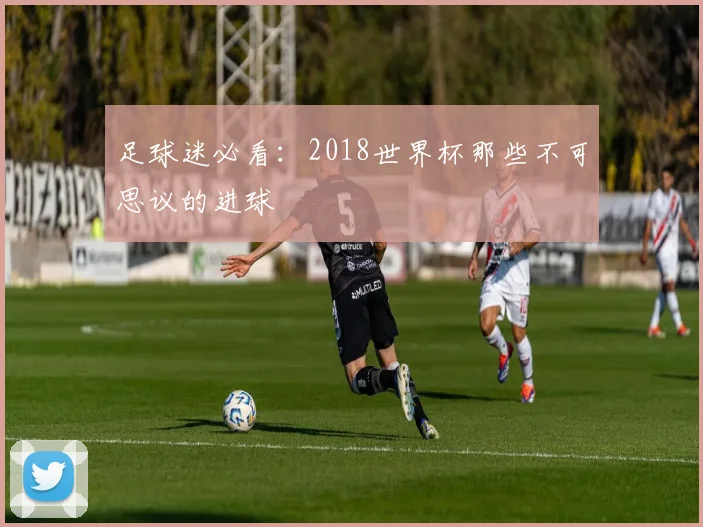 足球迷必看:2018世界杯那些不可思议的进球