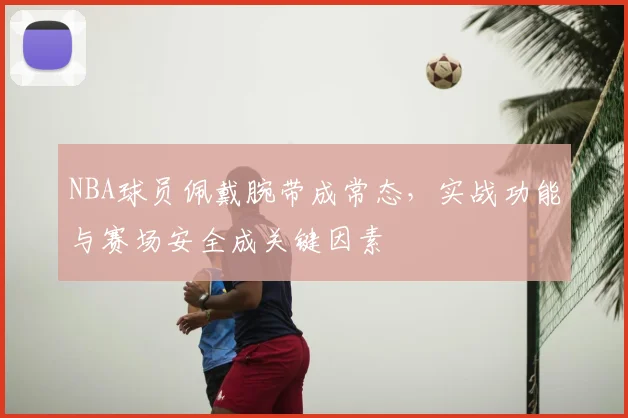 NBA球员佩戴腕带成常态，实战功能与赛场安全成关键因素