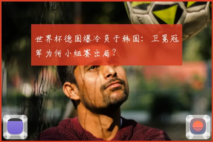 世界杯德国爆冷负于韩国:卫冕冠军为何小组赛出局?