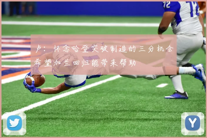 卢:怀念哈登突破制造的三分机会希望加兰回归能带来帮助