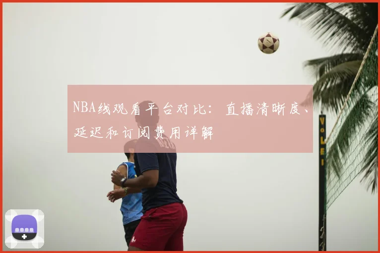 NBA线观看平台对比:直播清晰度、延迟和订阅费用详解