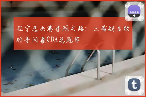 辽宁总决赛夺冠之路:三番战击败对手问鼎CBA总冠军