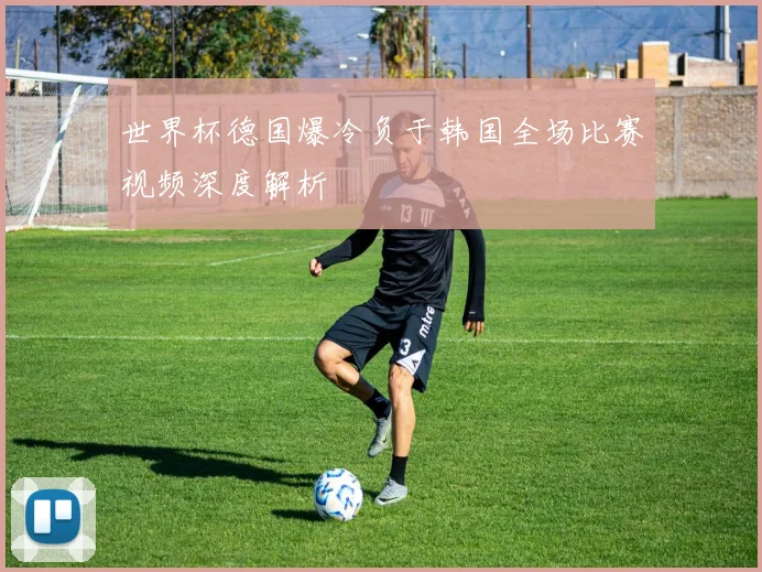 世界杯德国爆冷负于韩国全场比赛视频深度解析