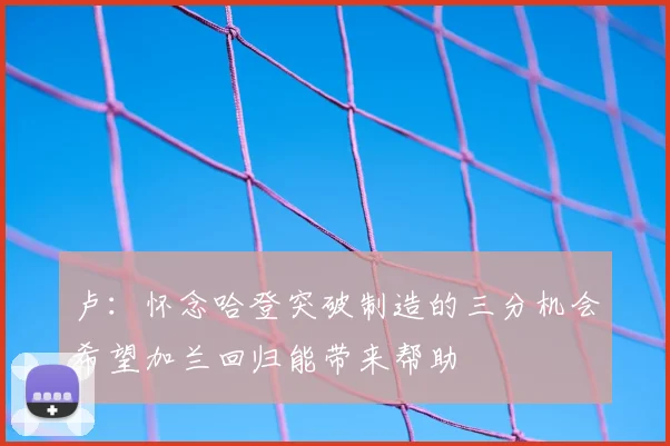 卢：怀念哈登突破制造的三分机会希望加兰回归能带来帮助