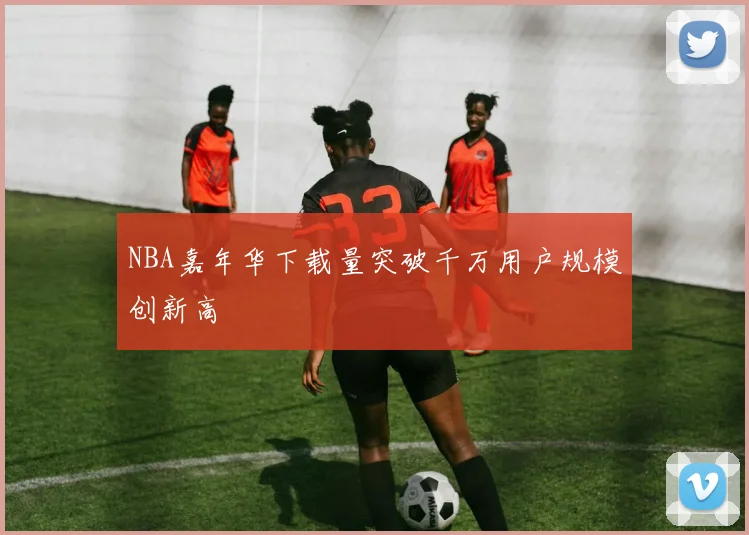 NBA嘉年华下载量突破千万用户规模创新高