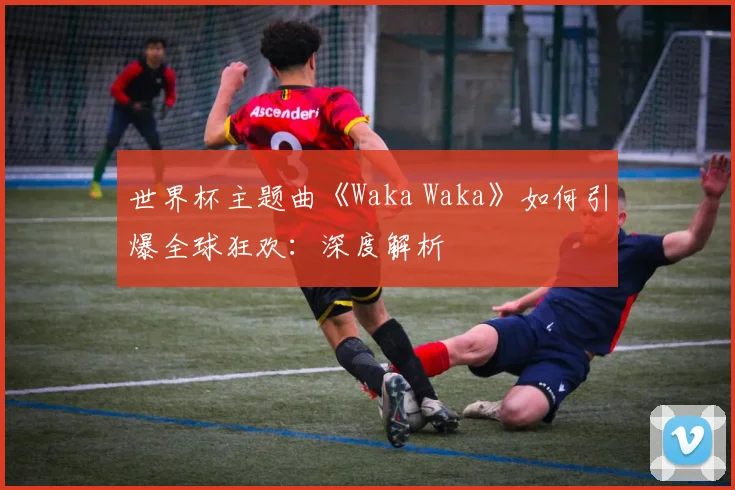 世界杯主题曲《Waka Waka》如何引爆全球狂欢:深度解析