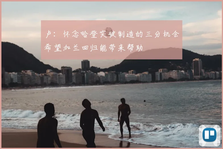 卢：怀念哈登突破制造的三分机会希望加兰回归能带来帮助