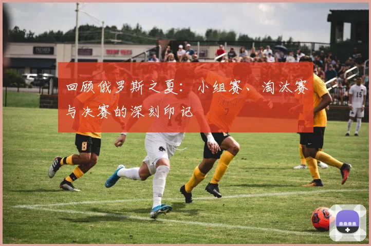 回顾俄罗斯之夏：小组赛、淘汰赛与决赛的深刻印记