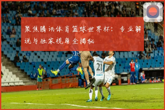 聚焦腾讯体育篮球世界杯：专业解说与独家视角全揭秘