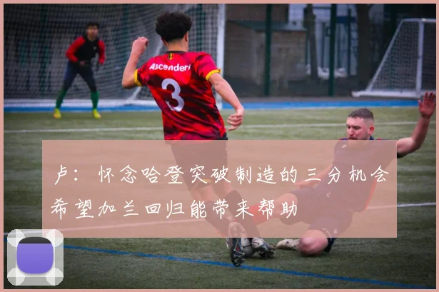 卢:怀念哈登突破制造的三分机会希望加兰回归能带来帮助
