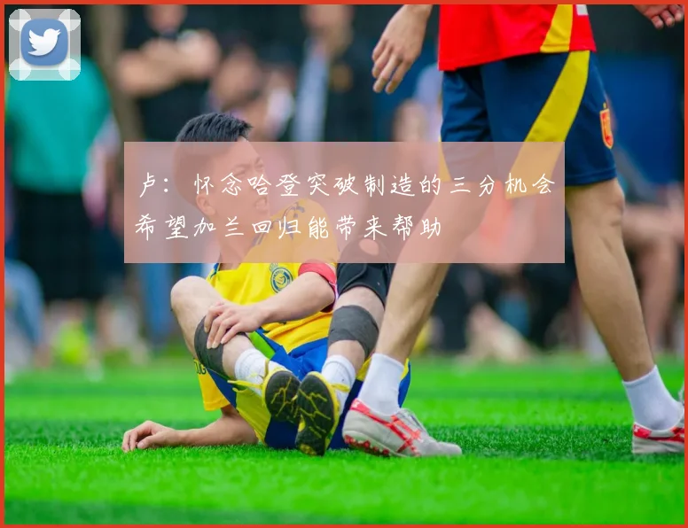 卢：怀念哈登突破制造的三分机会希望加兰回归能带来帮助