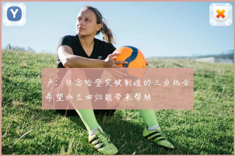 卢：怀念哈登突破制造的三分机会希望加兰回归能带来帮助