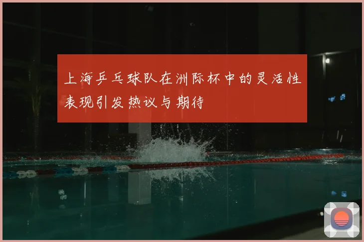 上海乒乓球队在洲际杯中的灵活性表现引发热议与期待