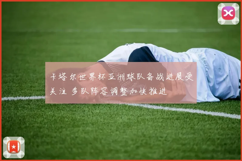 卡塔尔世界杯亚洲球队备战进展受关注 多队阵容调整加快推进