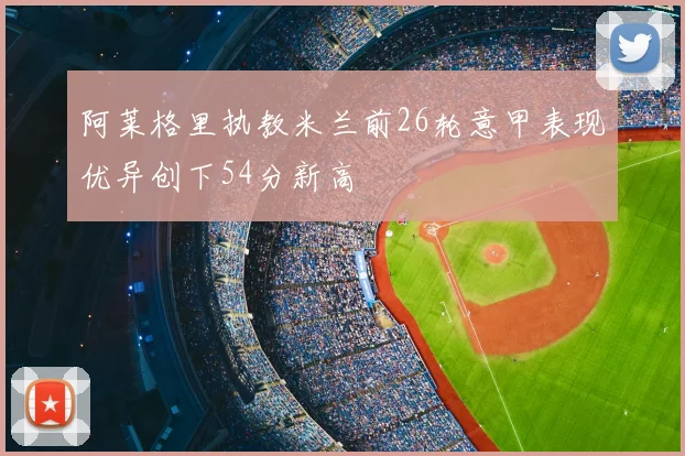 阿莱格里执教米兰前26轮意甲表现优异创下54分新高