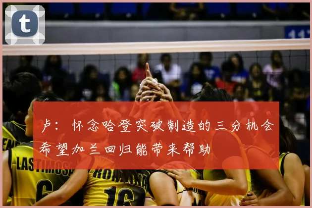 卢:怀念哈登突破制造的三分机会希望加兰回归能带来帮助