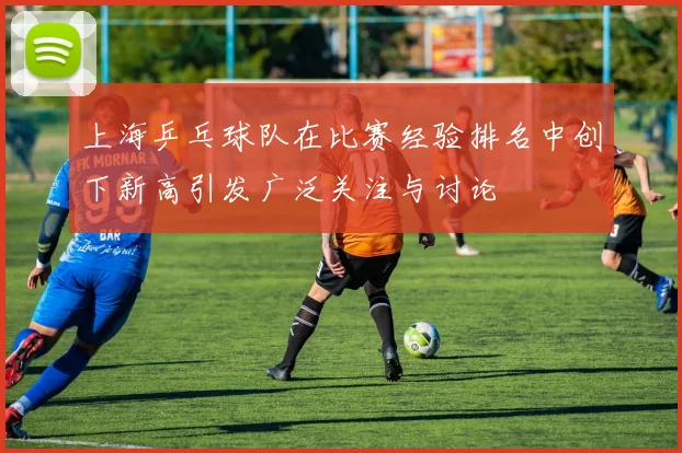 上海乒乓球队在比赛经验排名中创下新高引发广泛关注与讨论