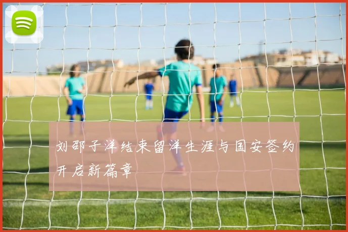 刘邵子洋结束留洋生涯与国安签约开启新篇章