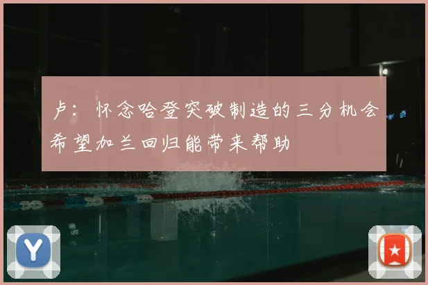 卢:怀念哈登突破制造的三分机会希望加兰回归能带来帮助