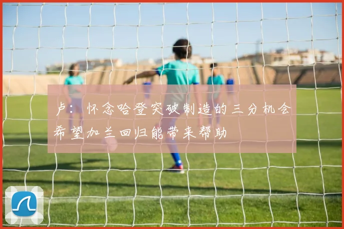 卢：怀念哈登突破制造的三分机会希望加兰回归能带来帮助