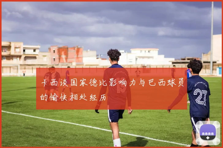 卡西谈国家德比影响力与巴西球员的愉快相处经历