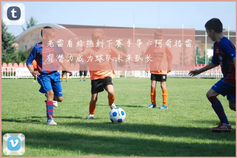 老雷看好热刺下赛季争六阿奇格雷有潜力成为球队未来队长