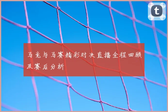 马竞与马赛精彩对决直播全程回顾及赛后分析