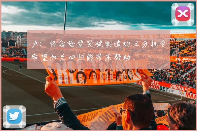 卢：怀念哈登突破制造的三分机会希望加兰回归能带来帮助