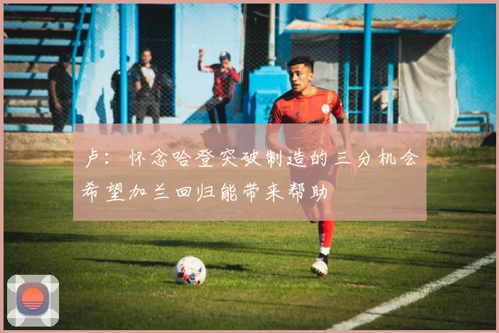 卢：怀念哈登突破制造的三分机会希望加兰回归能带来帮助