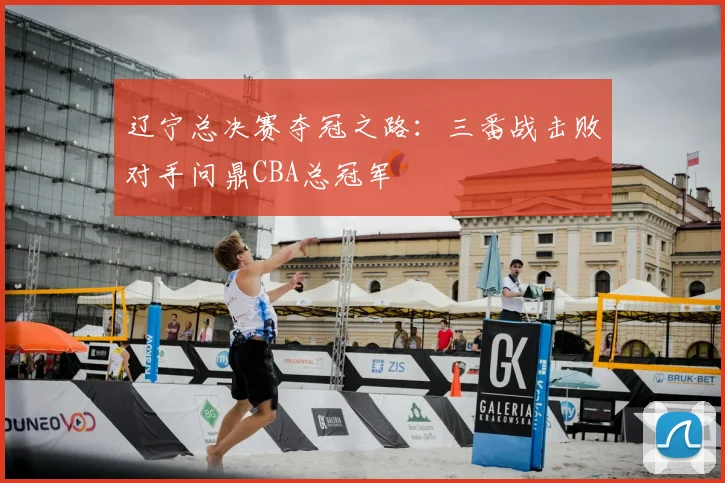 辽宁总决赛夺冠之路：三番战击败对手问鼎CBA总冠军