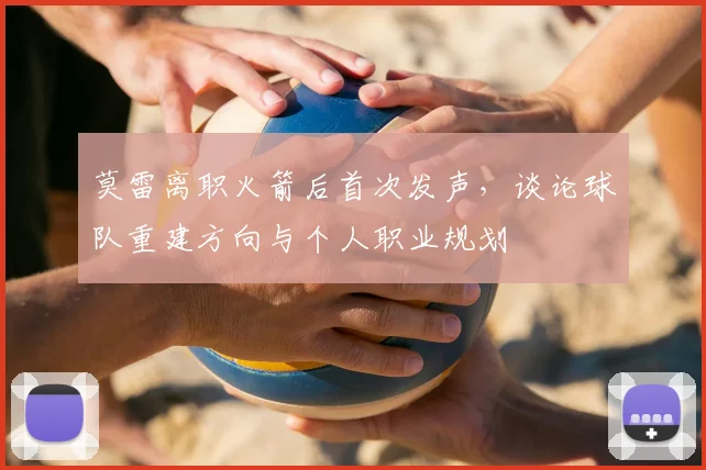 莫雷离职火箭后首次发声,谈论球队重建方向与个人职业规划