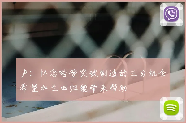 卢:怀念哈登突破制造的三分机会希望加兰回归能带来帮助