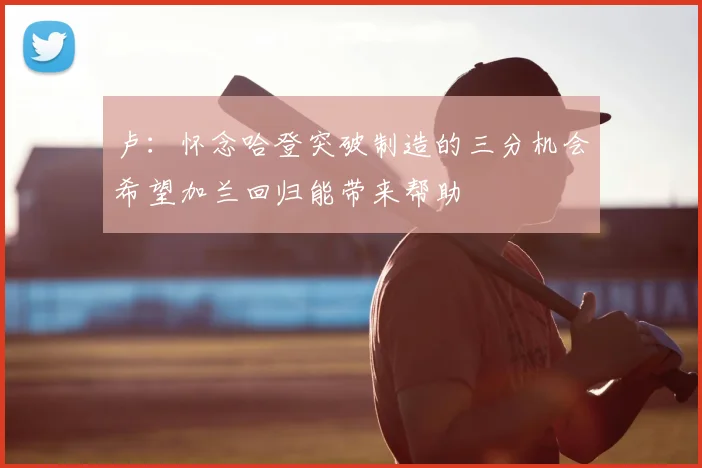 卢:怀念哈登突破制造的三分机会希望加兰回归能带来帮助