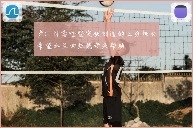 卢:怀念哈登突破制造的三分机会希望加兰回归能带来帮助