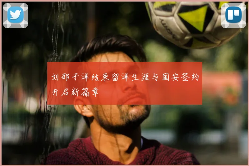 刘邵子洋结束留洋生涯与国安签约开启新篇章