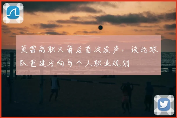 莫雷离职火箭后首次发声,谈论球队重建方向与个人职业规划