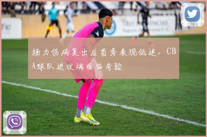 杨力伤病复出后首秀表现低迷,CBA球队进攻端面临考验