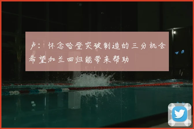 卢:怀念哈登突破制造的三分机会希望加兰回归能带来帮助