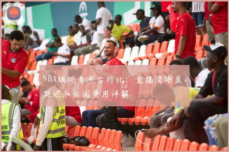 NBA线观看平台对比:直播清晰度、延迟和订阅费用详解
