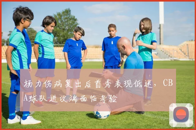 杨力伤病复出后首秀表现低迷，CBA球队进攻端面临考验