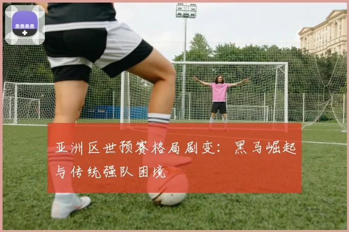 亚洲区世预赛格局剧变:黑马崛起与传统强队困境