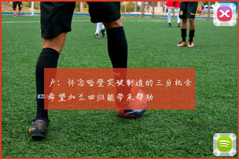 卢:怀念哈登突破制造的三分机会希望加兰回归能带来帮助