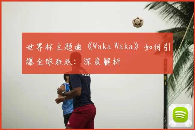 世界杯主题曲《Waka Waka》如何引爆全球狂欢:深度解析