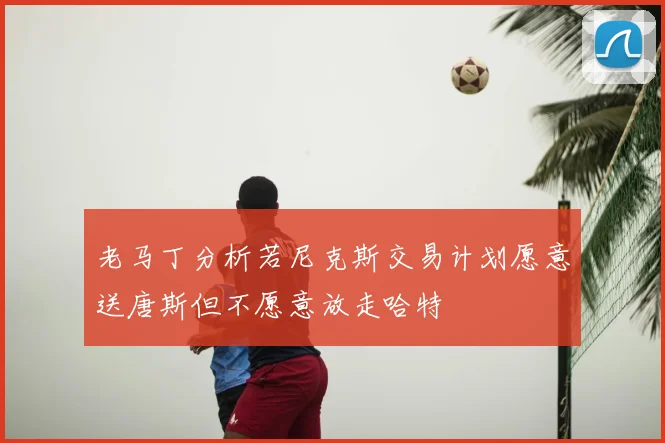 老马丁分析若尼克斯交易计划愿意送唐斯但不愿意放走哈特
