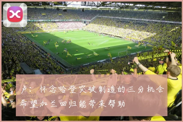 卢：怀念哈登突破制造的三分机会希望加兰回归能带来帮助