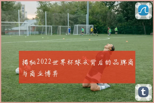 揭秘2022世界杯球衣背后的品牌商与商业博弈